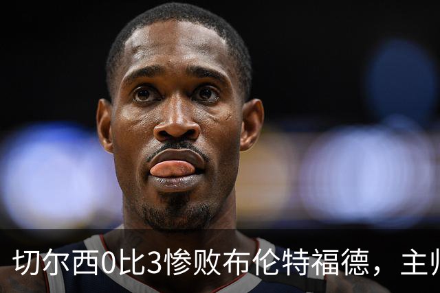 切尔西0比3惨败布伦特福德，主帅阿隆索为战术和转会背锅丨观察